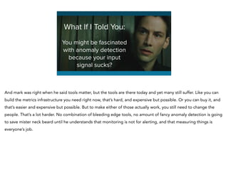 You might be fascinated
with anomaly detection
because your input
signal sucks?
What If I Told You:
And mark was right when he said tools matter, but the tools are there today and yet many still suffer. Like you can
build the metrics infrastructure you need right now, that’s hard, and expensive but possible. Or you can buy it, and
that’s easier and expensive but possible. But to make either of those actually work, you still need to change the
people. That’s a lot harder. No combination of bleeding edge tools, no amount of fancy anomaly detection is going
to save mister neck beard until he understands that monitoring is not for alerting, and that measuring things is
everyone’s job.
 