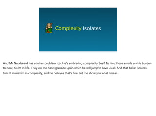 Complexity Isolates
And Mr Neckbeard has another problem too. He’s embracing complexity. See? To him, those emails are his burden
to bear, his lot in life. They are the hand grenade upon which he will jump to save us all. And that belief isolates
him. It mires him in complexity, and he believes that’s fine. Let me show you what I mean..
 