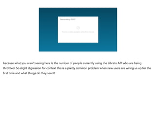 because what you aren’t seeing here is the number of people currently using the Librato API who are being
throttled. So slight digression for context this is a pretty common problem when new users are wiring us up for the
first time and what things do they send?
 