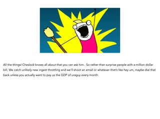 All the things! Cheslock knows all about that you can ask him.. So rather than surprise people with a million dollar
bill, We catch unlikely new ingest throttling and we’ll shoot an email or whatever that’s like hey um, maybe dial that
back unless you actually want to pay us the GDP of uraguy every month.
 