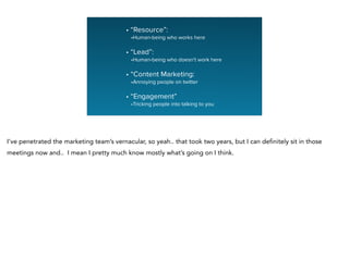 • “Resource”:
•Human-being who works here
!
• “Lead”:
•Human-being who doesn’t work here
!
• “Content Marketing:
•Annoying people on twitter
!
• “Engagement”
•Tricking people into talking to you
I’ve penetrated the marketing team’s vernacular, so yeah.. that took two years, but I can definitely sit in those
meetings now and.. I mean I pretty much know mostly what’s going on I think.
 
