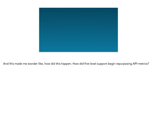 And this made me wonder like, how did this happen. How did first level support begin repurposing API metrics?
 