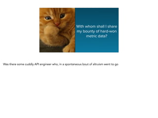 With whom shall I share
my bounty of hard-won
metric data?
Was there some cuddly API engineer who, in a spontaneous bout of altruism went to go
 