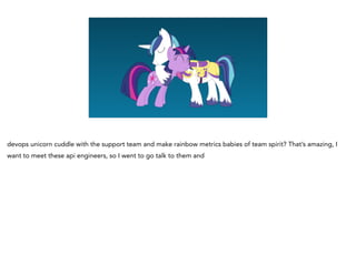 devops unicorn cuddle with the support team and make rainbow metrics babies of team spirit? That’s amazing, I
want to meet these api engineers, so I went to go talk to them and
 