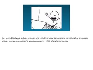 they seemed like typical software engineers who exhibit the typical demeanor and mannerisms that one expects
software engineers to manifest. So yeah long story short I think what’s happening here
 