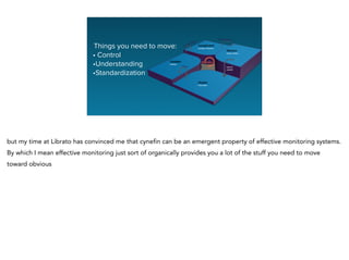 Things you need to move:
• Control
•Understanding
•Standardization
but my time at Librato has convinced me that cynefin can be an emergent property of effective monitoring systems.
By which I mean effective monitoring just sort of organically provides you a lot of the stuff you need to move
toward obvious
 