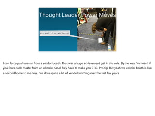 Thought Leader Power Moves
git push -f origin master!
I can force-push master from a vendor booth. That was a huge achievement get in this role. By the way I’ve heard if
you force push master from an all male panel they have to make you CTO. Pro tip. But yeah the vender booth is like
a second home to me now. I’ve done quite a bit of venderboothing over the last few years
 