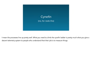 Cyneﬁn
(no, for reals tho)
I mean the processes line up pretty well. What you need to climb the cynefin ladder is pretty much what you give a
decent telemetry system to people who understand that their job is to measure things.
 