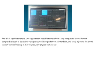And this is a perfect example. Our support team was able to move from a very opaque and chaotic form of
complexity straight to obvious by repurposing monitoring data from another team, and today my friend Nik on the
support team can look up at that very real, very physical wall and say
 
