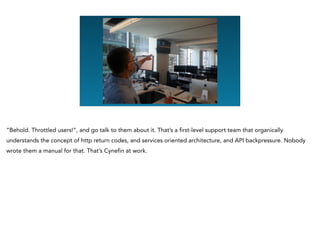 “Behold. Throttled users!”, and go talk to them about it. That’s a first-level support team that organically
understands the concept of http return codes, and services oriented architecture, and API backpressure. Nobody
wrote them a manual for that. That’s Cynefin at work.
 