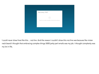 I could never draw lines like this… not-line. And the reason I couldn’t draw this not-line was because like mister
neck beard I thought that embracing complex things 5000 janky perl emails was my job. I thought complexity was
my lot in life,
 