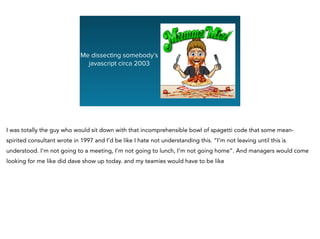 Me dissecting somebody’s
javascript circa 2003
I was totally the guy who would sit down with that incomprehensible bowl of spagetti code that some mean-
spirited consultant wrote in 1997 and I’d be like I hate not understanding this. “I’m not leaving until this is
understood. I’m not going to a meeting, I’m not going to lunch, I’m not going home”. And managers would come
looking for me like did dave show up today. and my teamies would have to be like
 