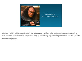 Graphing NaEXPERIENCE
5000 JANKY EMAILS
pain hurts y'all. It’s painful, so embracing it just isolates you, even from other engineers, because there’s only so
much pain each of us can endure, we just can’t really go around willy-nilly embracing each others pain. It’s just not a
tenable scaling model.
 