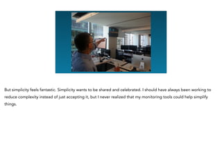 But simplicity feels fantastic. Simplicity wants to be shared and celebrated. I should have always been working to
reduce complexity instead of just accepting it, but I never realized that my monitoring tools could help simplify
things.
 