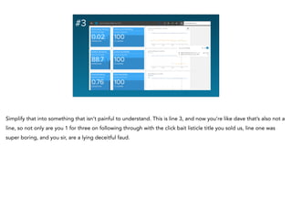 #3
Simplify that into something that isn’t painful to understand. This is line 3, and now you’re like dave that’s also not a
line, so not only are you 1 for three on following through with the click bait listicle title you sold us, line one was
super boring, and you sir, are a lying deceitful faud.
 