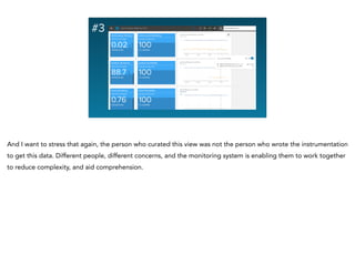 #3
And I want to stress that again, the person who curated this view was not the person who wrote the instrumentation
to get this data. Different people, different concerns, and the monitoring system is enabling them to work together
to reduce complexity, and aid comprehension.
 