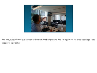 And bam, suddenly first-level support understands API backpressure. And I’m trippin out like three weeks ago I was
trapped in a perpetual
 