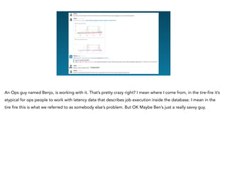 <redacted>
An Ops guy named Benjo, is working with it. That’s pretty crazy right? I mean where I come from, in the tire-fire it’s
atypical for ops people to work with latency data that describes job execution inside the database. I mean in the
tire fire this is what we referred to as somebody else’s problem. But OK Maybe Ben’s just a really savvy guy.
 