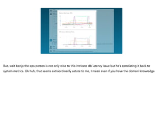 <redacted>
But, wait benjo the ops person is not only wise to this intricate db latency issue but he’s correlating it back to
system metrics. Ok huh, that seems extraordinarily astute to me, I mean even if you have the domain knowledge
 