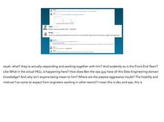 <redacted>
<redacted>
woah, what? they’re actually responding and working together with him? And evidently so is the Front-End Team?
Like What in the actual HELL is happening here? How does Ben the ops guy have all this Data Engineering domain
knowledge? And why isn’t anyone being mean to him? Where are the passive-aggressive insults? The hostility and
mistrust I’ve come to expect from engineers working in other teams? I mean this is dev and ops, this is
 