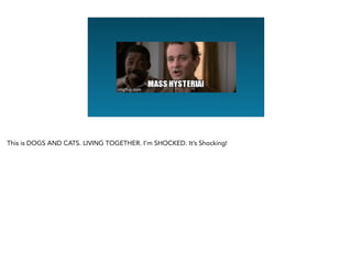 This is DOGS AND CATS. LIVING TOGETHER. I’m SHOCKED. It’s Shocking!
 