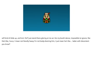 will kind of slide up, and lurk. He’ll just stand there glaring at me as I do my booth dance, impossible to ignore, like
He’s like, heavy. I mean not literally heavy I’m not body-shaming him, I just mean he’s like… laden with discontent
you know?
 