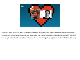 #4
Because it looks to me like that’s what’s happened here. It looks like the combination of an effective telemetry
infrastructure, combined with people who understand that measuring things is their job, has ultimately changed
how people interact with each other in this shop. Good monitoring changes people. That’s kind of mindblowing.
 