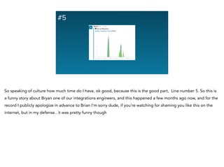 #5
So speaking of culture how much time do I have, ok good, because this is the good part, Line number 5. So this is
a funny story about Bryan one of our integrations engineers, and this happened a few months ago now, and for the
record I publicly apologize in advance to Brian I’m sorry dude, if you’re watching for shaming you like this on the
internet, but in my defense.. it was pretty funny though
 