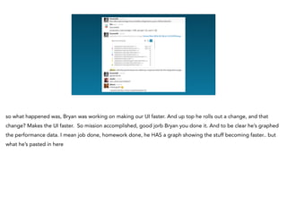 so what happened was, Bryan was working on making our UI faster. And up top he rolls out a change, and that
change? Makes the UI faster. So mission accomplished, good jorb Bryan you done it. And to be clear he’s graphed
the performance data. I mean job done, homework done, he HAS a graph showing the stuff becoming faster.. but
what he’s pasted in here
 