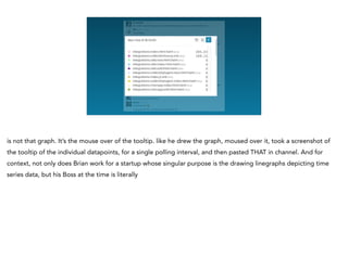 is not that graph. It’s the mouse over of the tooltip. like he drew the graph, moused over it, took a screenshot of
the tooltip of the individual datapoints, for a single polling interval, and then pasted THAT in channel. And for
context, not only does Brian work for a startup whose singular purpose is the drawing linegraphs depicting time
series data, but his Boss at the time is literally
 