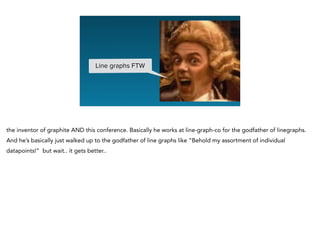 Line graphs FTW
the inventor of graphite AND this conference. Basically he works at line-graph-co for the godfather of linegraphs.
And he’s basically just walked up to the godfather of line graphs like “Behold my assortment of individual
datapoints!” but wait.. it gets better..
 