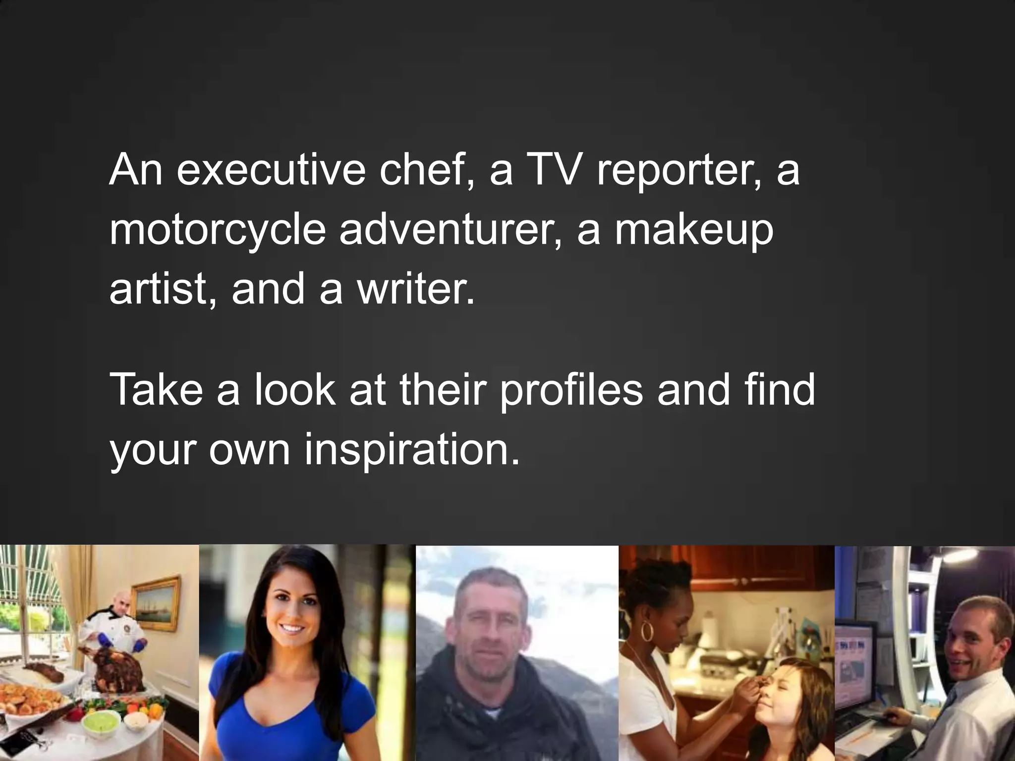 An executive chef, a TV reporter, a
motorcycle adventurer, a makeup
artist, and a writer.
Take a look at their profiles and find
your own inspiration.