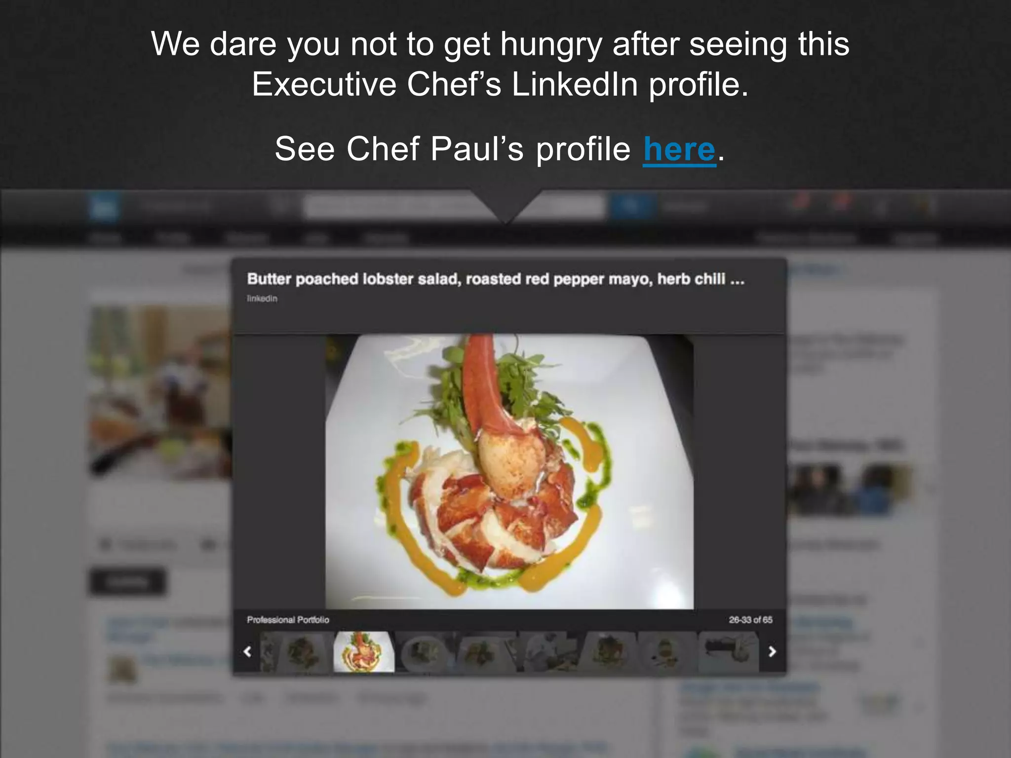 ©2013 LinkedIn Corporation. All Rights Reserved.
We dare you not to get hungry after seeing this
Executive Chef’s LinkedIn profile.
See Chef Paul’s profile here.