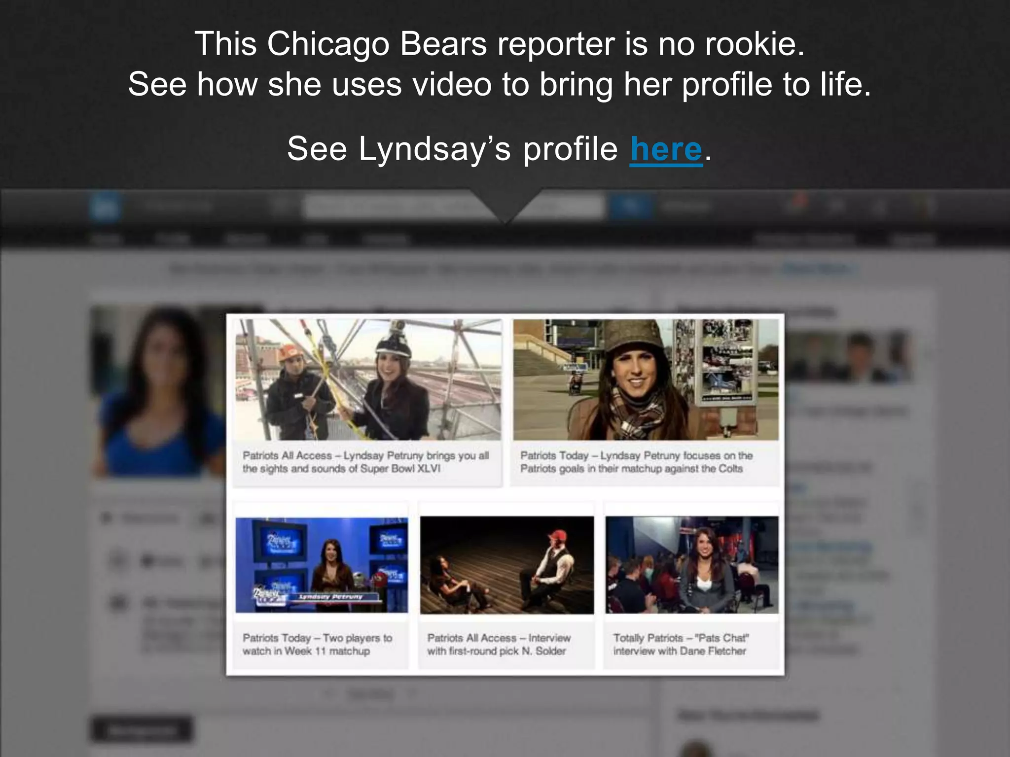 ©2013 LinkedIn Corporation. All Rights Reserved.
This Chicago Bears reporter is no rookie.
See how she uses video to bring her profile to life.
See Lyndsay’s profile here.