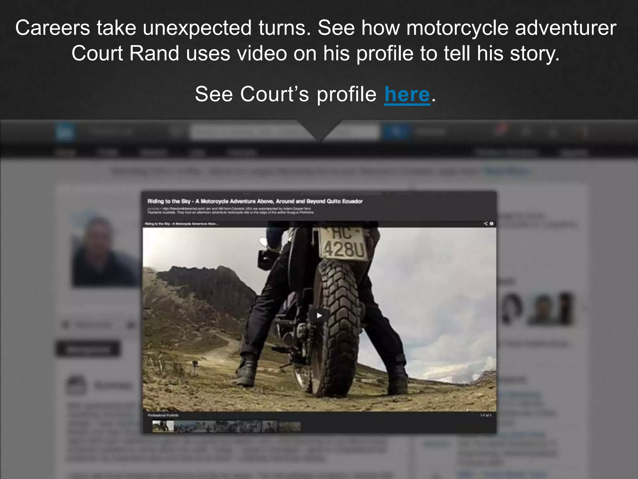 ©2013 LinkedIn Corporation. All Rights Reserved.
Careers take unexpected turns. See how motorcycle adventurer
Court Rand uses video on his profile to tell his story.
See Court’s profile here.
