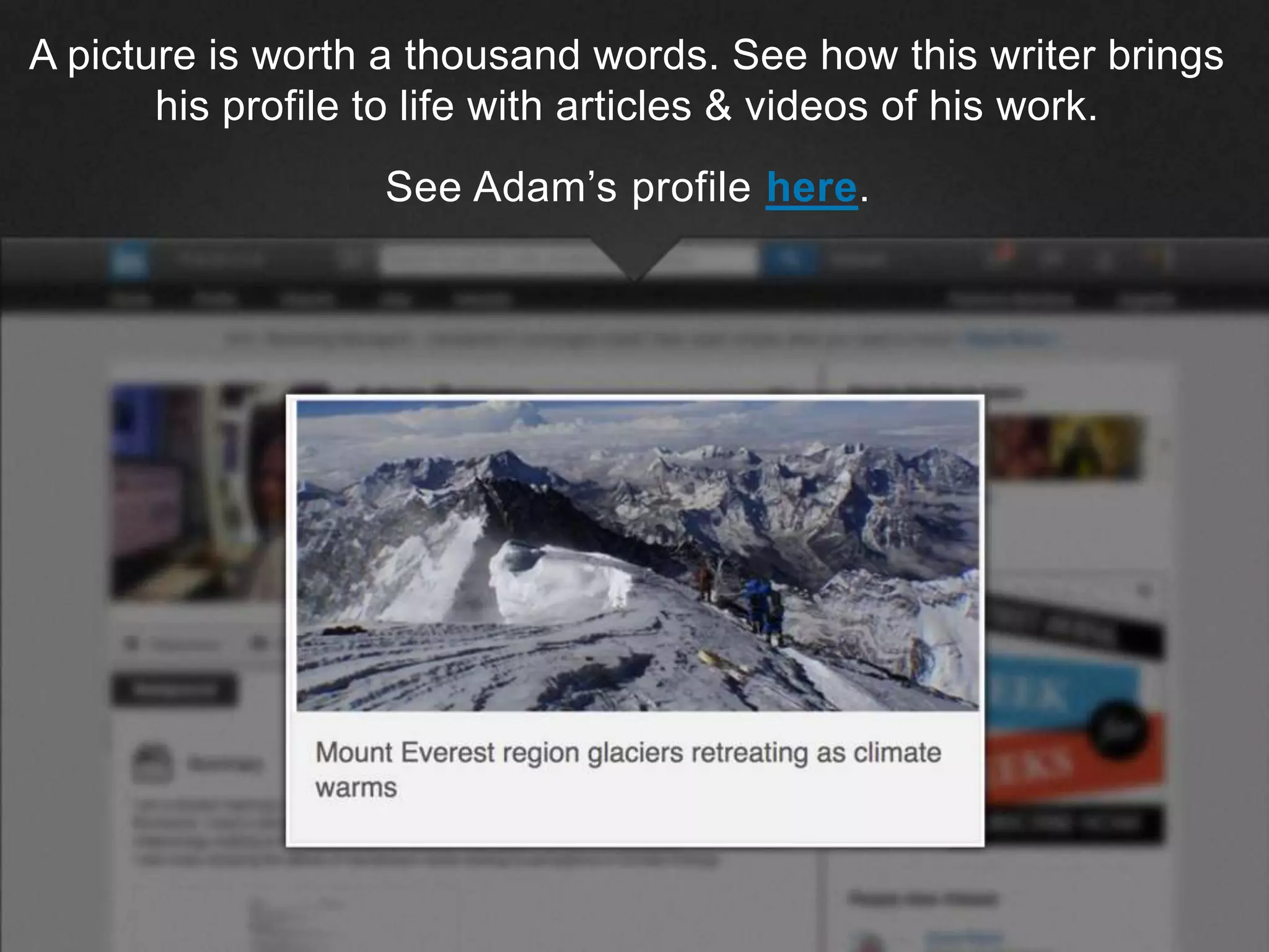 ©2013 LinkedIn Corporation. All Rights Reserved.
A picture is worth a thousand words. See how this writer brings
his profile to life with articles & videos of his work.
See Adam’s profile here.
