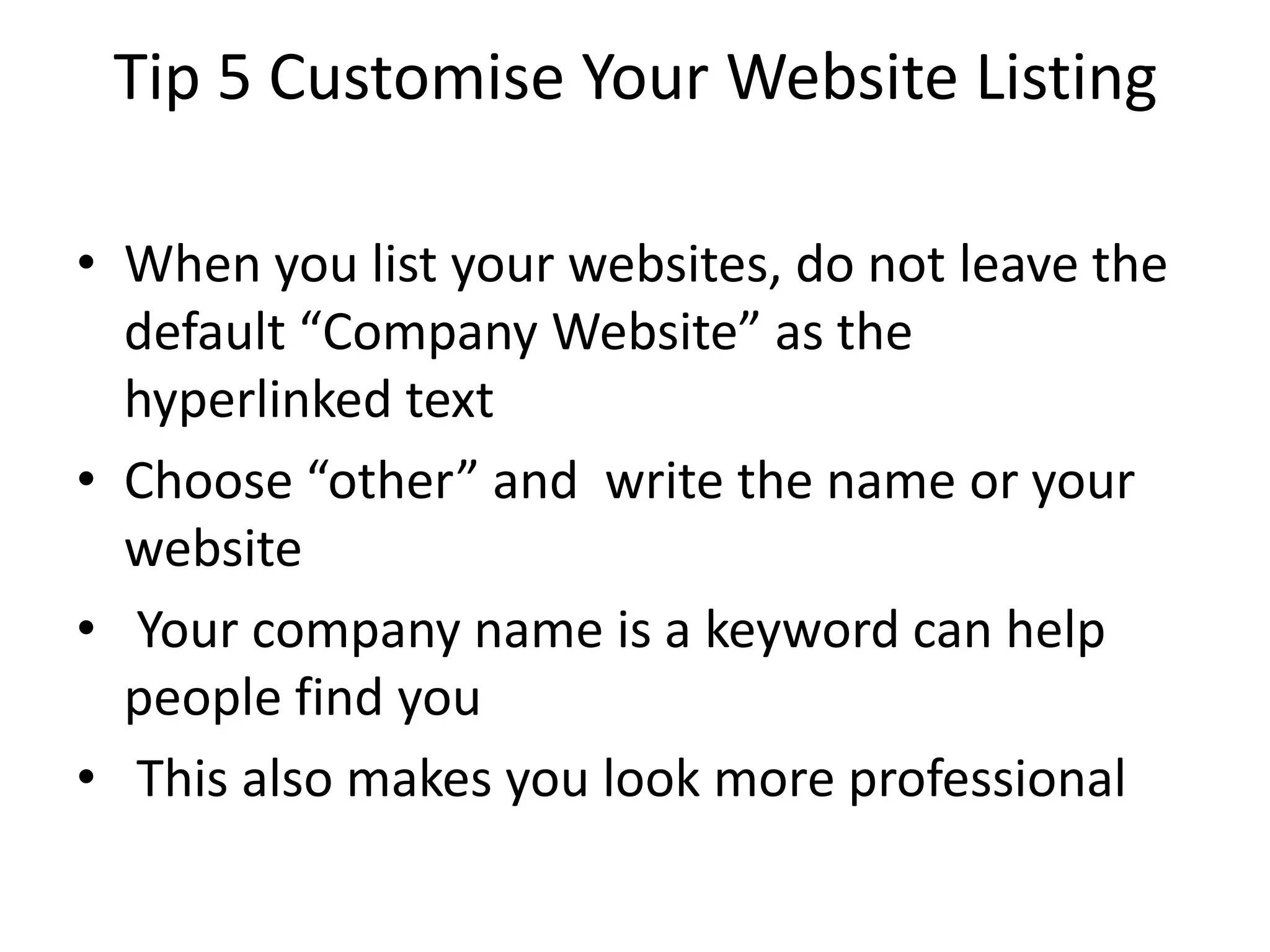 Tip 5 Customise Your Website Listing

• When you list your websites, do not leave the
  default “Company Website” as the
  hyperlinked text
• Choose “other” and write the name or your
  website
• Your company name is a keyword can help
  people find you
• This also makes you look more professional
 
