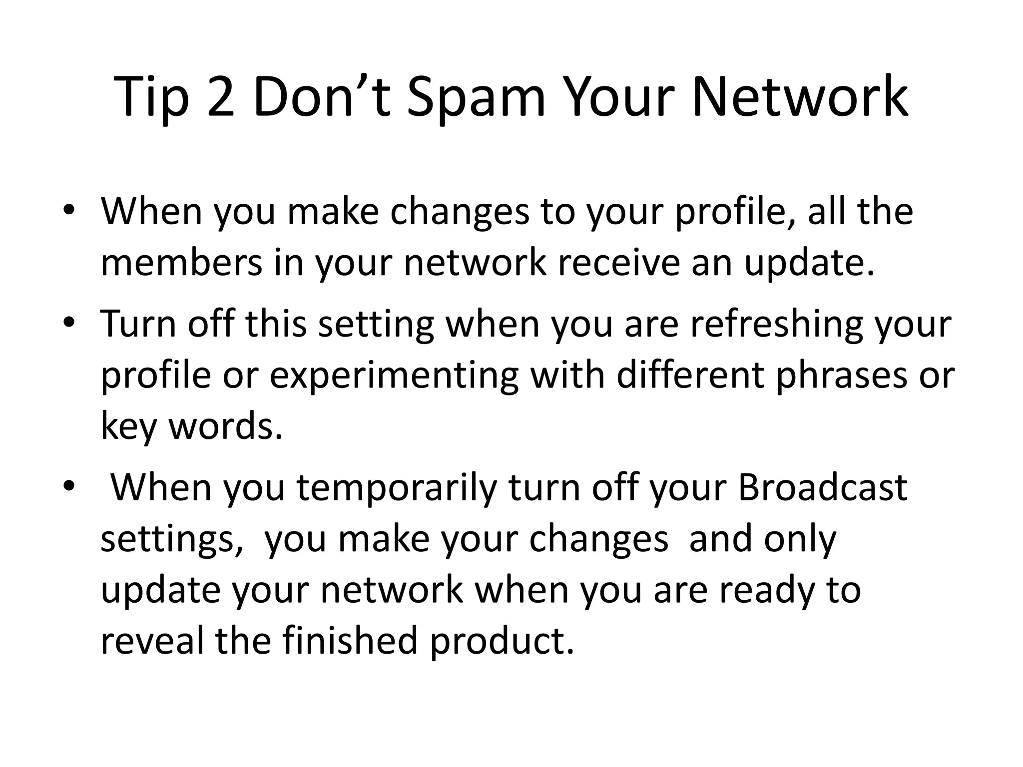 Tip 2 Don’t Spam Your Network
• When you make changes to your profile, all the
  members in your network receive an update.
• Turn off this setting when you are refreshing your
  profile or experimenting with different phrases or
  key words.
• When you temporarily turn off your Broadcast
  settings, you make your changes and only
  update your network when you are ready to
  reveal the finished product.
 