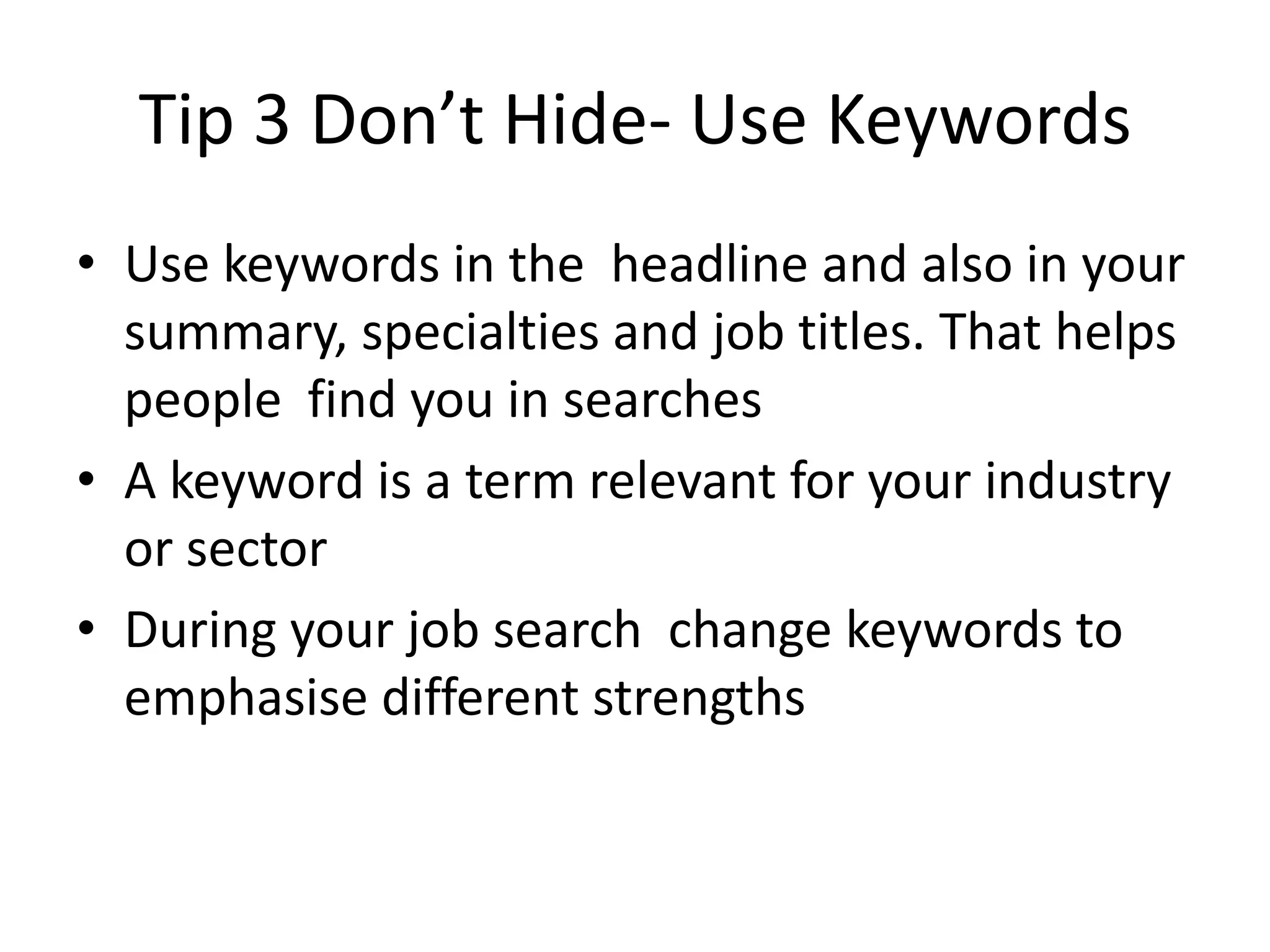 Tip 3 Don’t Hide- Use Keywords
• Use keywords in the headline and also in your
  summary, specialties and job titles. That helps
  people find you in searches
• A keyword is a term relevant for your industry
  or sector
• During your job search change keywords to
  emphasise different strengths
 
