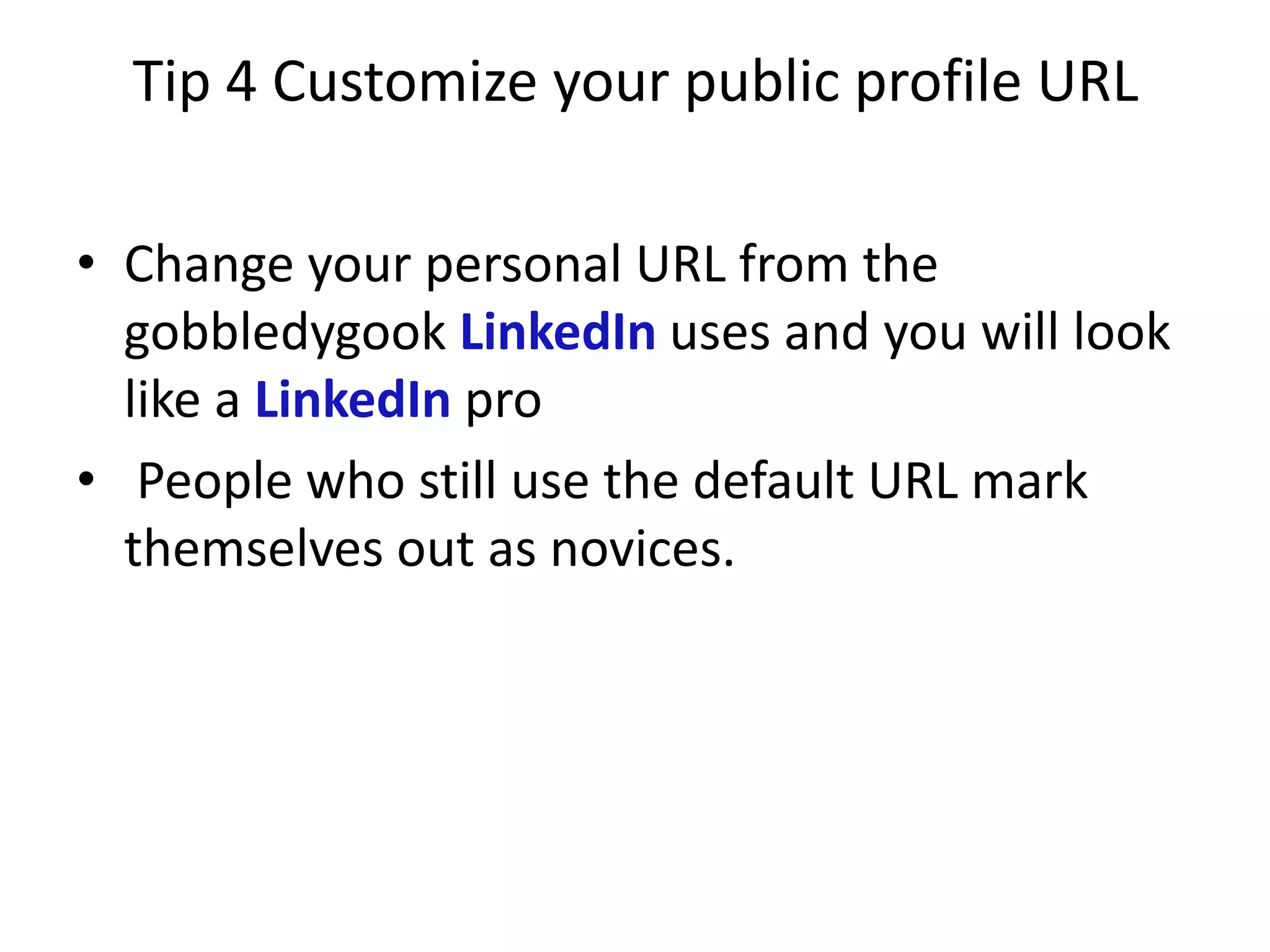 Tip 4 Customize your public profile URL

• Change your personal URL from the
  gobbledygook LinkedIn uses and you will look
  like a LinkedIn pro
• People who still use the default URL mark
  themselves out as novices.
 