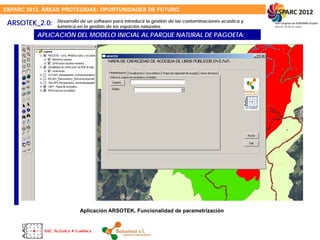 ESPARC 2012. ÁREAS PROTEGIDAS: OPORTUNIDADES DE FUTURO
ARSOTEK_2.0:
APLICACIÓN DEL MODELO INICIAL AL PARQUE NATURAL DE PAGOETA:
Aplicación ARSOTEK. Funcionalidad de parametrización
Desarrollo de un software para introducir la gestión de las contaminaciones acústica y
lumínica en la gestión de los espacios naturales.
 