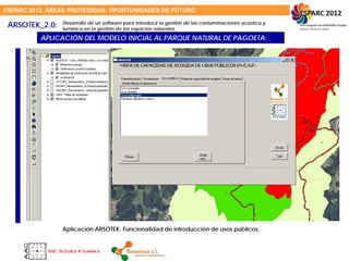 ESPARC 2012. ÁREAS PROTEGIDAS: OPORTUNIDADES DE FUTURO
ARSOTEK_2.0:
APLICACIÓN DEL MODELO INICIAL AL PARQUE NATURAL DE PAGOETA:
Aplicación ARSOTEK. Funcionalidad de introducción de usos públicos.
Desarrollo de un software para introducir la gestión de las contaminaciones acústica y
lumínica en la gestión de los espacios naturales.
 