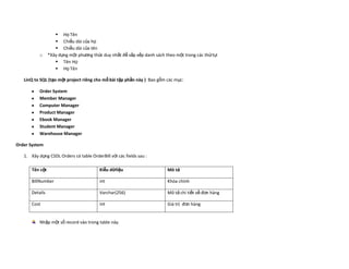  Họ Tên
                     Chiều dài của họ
                     Chiều dài của tên
           o     *Xây dựng một phương thức duy nhất để sắp xếp danh sách theo một trong các thứ tự:
                     Tên Họ
                     Họ Tên

   LinQ to SQL (tạo một project riêng cho mỗ bài tập phần này ) Bao gồm các mục:

           Order System
           Member Manager
           Computer Manager
           Product Manager
           Ebook Manager
           Student Manager
           Warehouse Manager

Order System

   1. Xây dựng CSDL Orders có table OrderBill với các fields sau :

       Tên cột                            Kiễu dữliệu                     Mô tả

       BillNumber                         int                             Khóa chính

       Details                            Varchar(256)                    Mô tả chi tiết về đơn hàng

       Cost                               int                             Giá trị đơn hàng


           Nhập một số record vào trong table này.
 