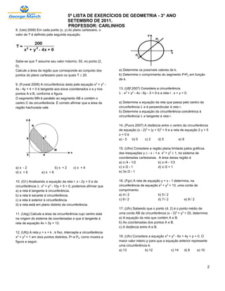 5ª LISTA DE EXERCÍCIOS DE GEOMETRIA - 3° ANO
                                         SETEMBRO DE 2011.
                                         PROFESSOR: CARLINHOS
8. (Uerj 2008) Em cada ponto (x, y) do plano cartesiano, o
valor de T é definido pela seguinte equação:




Sabe-se que T assume seu valor máximo, 50, no ponto (2,
0).
Calcule a área da região que corresponde ao conjunto dos            a) Determine os possíveis valores de k.
pontos do plano cartesiano para os quais T µ 20.                    b) Determine o comprimento do segmento P•P‚ em função
                                                                    de k.
9. (Fuvest 2008) A circunferência dada pela equação x£ + y£ -
4x - 4y + 4 = 0 é tangente aos eixos coordenados x e y nos          13. (Ufjf 2007) Considere a circunferência
pontos A e B, conforme a figura.                                    — : x£ + y£ - 4x - 6y - 3 = 0 e a reta r : x + y = 0.
O segmento MN é paralelo ao segmento AB e contém o
centro C da circunferência. É correto afirmar que a área da         a) Determine a equação da reta que passa pelo centro da
região hachurada vale                                               circunferência — e é perpendicular à reta r.
                                                                    b) Determine a equação da circunferência concêntrica à
                                                                    circunferência — e tangente à reta r.

                                                                    14. (Pucrs 2007) A distância entre o centro da circunferência
                                                                    de equação (x - 2)£ + (y + 5)£ = 9 e a reta de equação 2 y + 5
                                                                    x=0é
                                                                    a) - 5   b) 0    c) 2      d) 5            e) 9

                                                                    15. (Ufrs) Considere a região plana limitada pelos gráficos
                                                                    das inequações y ´ - x - 1 e x£ + y£ ´ 1, no sistema de
                                                                    coordenadas cartesianas. A área dessa região é
                                                                    a) ™/4 - 1/2               b) ™/4 - 1/3
a) ™ - 2                      b) ™ + 2     c) ™ + 4                 c) ™/2 - 1                 d) ™/2 + 1
d) ™ + 6           e) ™ + 8                                         e) 3™/2 - 1


10. (G1) Analisando a equação da reta r: x - 2y = 0 e da            16. (Fgv) A reta de equação y = x - 1 determina, na
circunferência —: x£ + y£ - 10y + 5 = 0, podemos afirmar que        circunferência de equação x£ + y£ = 13, uma corda de
a) a reta é tangente à circunferência.                              comprimento:
b) a reta é secante à circunferência.                               a) 4Ë2                    b) 5Ë2
c) a reta é exterior à circunferência.                              c) 6Ë2                    d) 7Ë2            e) 8Ë2
d) a reta está em plano distinto da circunferência.
                                                                    17. (Ufv) Sabendo que o ponto (4, 2) é o ponto médio de
11. (Ueg) Calcule a área da circunferência cujo centro está         uma corda AB da circunferência (x - 3)£ + y£ = 25, determine:
na origem do sistema de coordenadas e que é tangente à              a) A equação da reta que contém A e B.
reta de equação 4x + 3y = 12.                                       b) As coordenadas dos pontos A e B.
                                                                    c) A distância entre A e B.
12. (Ufrj) A reta y = x + k , k fixo, intercepta a circunferência
x£ + y£ = 1 em dois pontos distintos, P• e P‚, como mostra a        18. (Ufv) Considere a equação x£ + y£ - 6x + 4y + p = 0. O
figura a seguir.                                                    maior valor inteiro p para que a equação anterior represente
                                                                    uma circunferência é:
                                                                    a) 13              b) 12            c) 14   d) 8      e) 10




                                                                                                                                   2
 