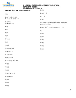 5ª LISTA DE EXERCÍCIOS DE GEOMETRIA - 3° ANO
                                   SETEMBRO DE 2011.
                                   PROFESSOR: CARLINHOS
GABARITO CIRCUNFERÊNCIA                                20. [C]

                                                       21. a) R < 13
1. [A]

                                                       b) R = 13
2. a) P (- 2, 0) e Q (0, 1)
b) (x + 1)£ + [y - (1/2)]£ = 5/4
                                                       22. [B]

3. a) (4, 3)
                                                       23. O centro é (6:8) e o raio é 20 metros, portanto ele
b) 4x - 3y - 7 = 0
                                                       percorreu 10 metros.

4. [D]
                                                       24. a) C: (x-1)£ + (y -2)£= 1, 0 ´ x ´ 2 e 2 ´ y ´ 3

5. [A]
                                                       b) ™

6. [B]
                                                       25. [C]

7. [D]
                                                       26. [D]

8. 6™ u.a.
                                                       27. [D]

9. [B]
                                                       28. [D]

10. [A]
                                                       29. [C]

11. 144™/25 u.a.
                                                       30. [A]

12. a) | k | < Ë2.

b) Ë[ 2 (2 - k£) ].

13. a) x - y = -1

b) (x - 2)£ + (y - 3)£ = 25/2

14. [B]

15. [A]

16. [B]

17. a) x + 2y - 8 = 0

b) (8,0) e (0,4)

c) 4Ë5

18. [B]

19. [D]


                                                                                                                 4
 