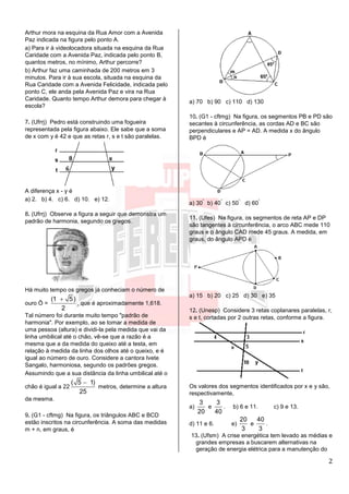 2
Arthur mora na esquina da Rua Amor com a Avenida
Paz indicada na figura pelo ponto A.
a) Para ir à videolocadora situada na esquina da Rua
Caridade com a Avenida Paz, indicada pelo ponto B,
quantos metros, no mínimo, Arthur percorre?
b) Arthur faz uma caminhada de 200 metros em 3
minutos. Para ir à sua escola, situada na esquina da
Rua Caridade com a Avenida Felicidade, indicada pelo
ponto C, ele anda pela Avenida Paz e vira na Rua
Caridade. Quanto tempo Arthur demora para chegar à
escola?
7. (Ufrrj) Pedro está construindo uma fogueira
representada pela figura abaixo. Ele sabe que a soma
de x com y é 42 e que as retas r, s e t são paralelas.
A diferença x - y é
a) 2. b) 4. c) 6. d) 10. e) 12.
8. (Ufrrj) Observe a figura a seguir que demonstra um
padrão de harmonia, segundo os gregos.
Há muito tempo os gregos já conheciam o número de
ouro Ö =
(1 5)
2

, que é aproximadamente 1,618.
Tal número foi durante muito tempo "padrão de
harmonia". Por exemplo, ao se tomar a medida de
uma pessoa (altura) e dividi-la pela medida que vai da
linha umbilical até o chão, vê-se que a razão é a
mesma que a da medida do queixo até a testa, em
relação à medida da linha dos olhos até o queixo, e é
igual ao número de ouro. Considere a cantora Ivete
Sangalo, harmoniosa, segundo os padrões gregos.
Assumindo que a sua distância da linha umbilical até o
chão é igual a 22
( 5 1)
25

metros, determine a altura
da mesma.
9. (G1 - cftmg) Na figura, os triângulos ABC e BCD
estão inscritos na circunferência. A soma das medidas
m + n, em graus, é
a) 70 b) 90 c) 110 d) 130
10. (G1 - cftmg) Na figura, os segmentos PB e PD são
secantes à circunferência, as cordas AD e BC são
perpendiculares e AP = AD. A medida x do ângulo
BPD é
a) 30
°
b) 40
°
c) 50
°
d) 60
°
11. (Ufes) Na figura, os segmentos de reta AP e DP
são tangentes à circunferência, o arco ABC mede 110
graus e o ângulo CAD mede 45 graus. A medida, em
graus, do ângulo APD é
a) 15 b) 20 c) 25 d) 30 e) 35
12. (Unesp) Considere 3 retas coplanares paralelas, r,
s e t, cortadas por 2 outras retas, conforme a figura.
Os valores dos segmentos identificados por x e y são,
respectivamente,
a)
3
20
e
3
40
. b) 6 e 11. c) 9 e 13.
d) 11 e 6. e)
20
3
e
40
3
.
13. (Ufsm) A crise energética tem levado as médias e
grandes empresas a buscarem alternativas na
geração de energia elétrica para a manutenção do
 