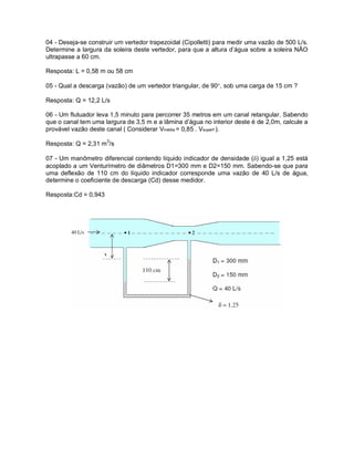 04 - Deseja-se construir um vertedor trapezoidal (Cipolletti) para medir uma vazão de 500 L/s.
Determine a largura da soleira deste vertedor, para que a altura d’água sobre a soleira NÃO
ultrapasse a 60 cm.
Resposta: L = 0,58 m ou 58 cm
05 - Qual a descarga (vazão) de um vertedor triangular, de 90, sob uma carga de 15 cm ?
Resposta: Q = 12,2 L/s
06 - Um flutuador leva 1,5 minuto para percorrer 35 metros em um canal retangular. Sabendo
que o canal tem uma largura de 3,5 m e a lâmina d’água no interior deste é de 2,0m, calcule a
provável vazão deste canal ( Considerar Vmédia = 0,85 . Vsuperf ).
Resposta: Q = 2,31 m3
/s
07 - Um manômetro diferencial contendo líquido indicador de densidade () igual a 1,25 está
acoplado a um Venturímetro de diâmetros D1=300 mm e D2=150 mm. Sabendo-se que para
uma deflexão de 110 cm do líquido indicador corresponde uma vazão de 40 L/s de água,
determine o coeficiente de descarga (Cd) desse medidor.
Resposta:Cd = 0,943
 
