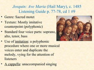 Josquin: Ave Maria (Hail Mary), c. 1485
Listening Guide p. 77-78, cd 1 #9
• Genre: Sacred motet
• Texture: Mostly imitative
counterpoint (polyphonic)
• Standard four voice parts: soprano,
alto, tenor, bass
• Use of imitation: a polyphonic
procedure where one or more musical
voices enter and duplicate the
melody, vying for the attention of
listeners
• A cappella: unaccompanied singing
 