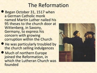 The Reformation
Began October 31, 1517 when
a German Catholic monk
named Martin Luther nailed his
95 theses to the church door at
Wittenberg, in Saxony,
Germany, to express his
concern with growing
corruption within the Church
He was particularly troubled by
the church selling indulgences
Much of northern Europe
joined the Reformation, in
which the Lutheran Church was
founded
 