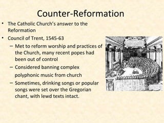Counter-Reformation
• The Catholic Church’s answer to the
Reformation
• Council of Trent, 1545-63
– Met to reform worship and practices of
the Church, many recent popes had
been out of control
– Considered banning complex
polyphonic music from church
– Sometimes, drinking songs or popular
songs were set over the Gregorian
chant, with lewd texts intact.
 